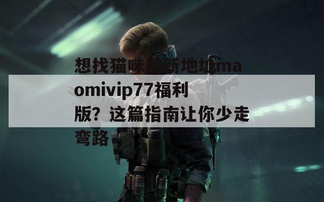 想找猫咪最新地址maomivip77福利版？这篇指南让你少走弯路