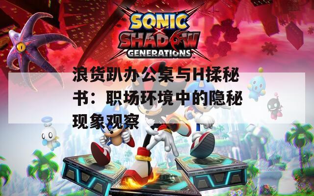浪货趴办公桌与H揉秘书：职场环境中的隐秘现象观察