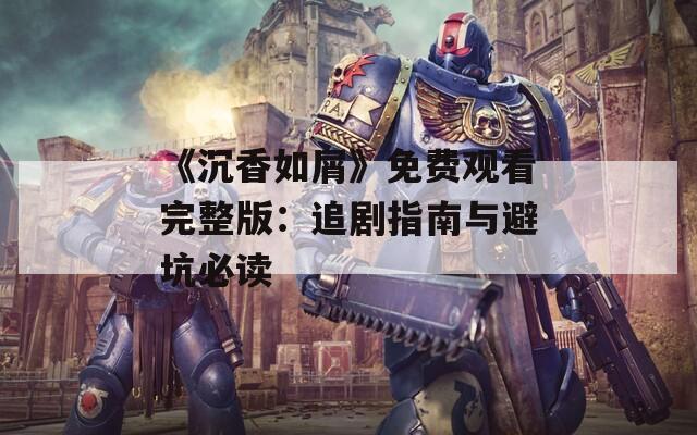 《沉香如屑》免费观看完整版：追剧指南与避坑必读