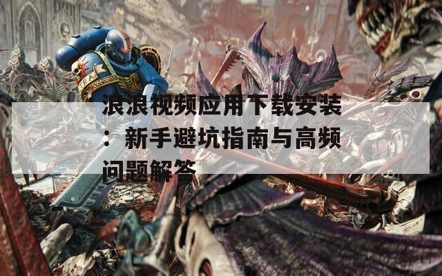 浪浪视频应用下载安装：新手避坑指南与高频问题解答