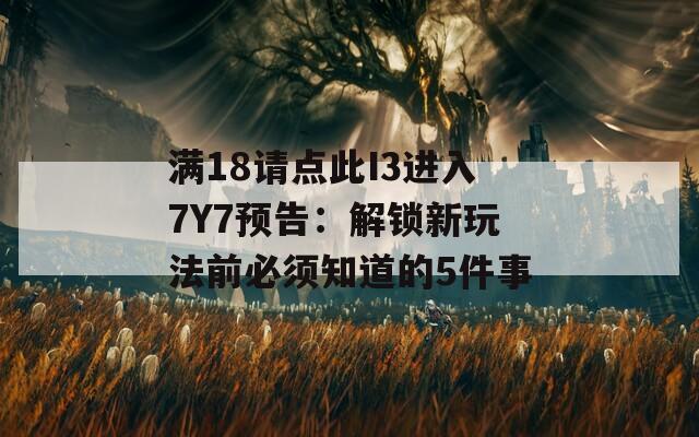满18请点此I3进入7Y7预告：解锁新玩法前必须知道的5件事