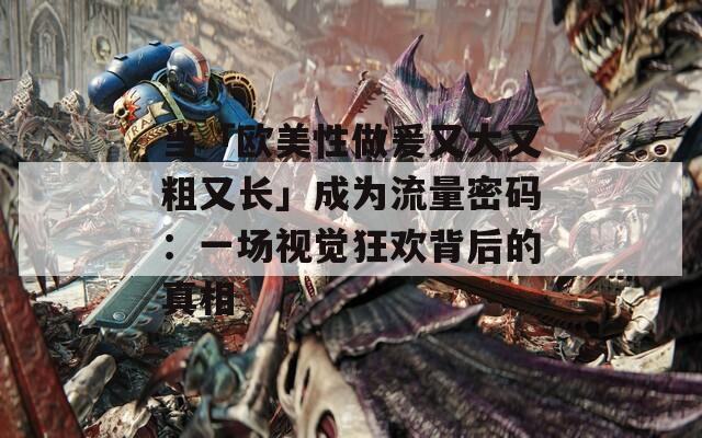当「欧美性做爰又大又粗又长」成为流量密码：一场视觉狂欢背后的真相