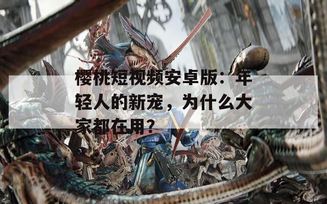 樱桃短视频安卓版：年轻人的新宠，为什么大家都在用？
