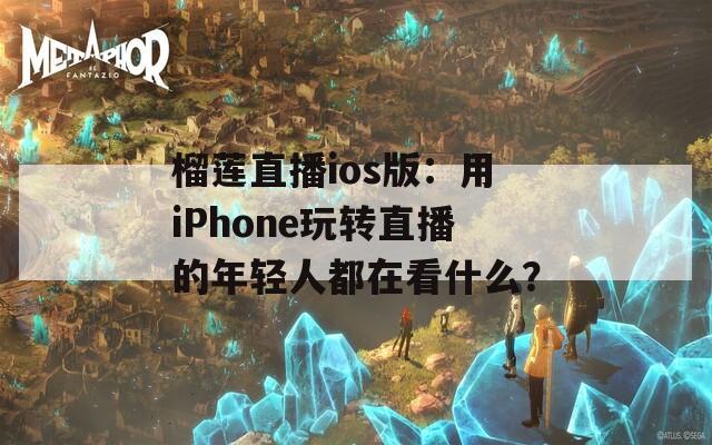 榴莲直播ios版：用iPhone玩转直播的年轻人都在看什么？