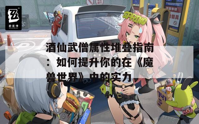 酒仙武僧属性堆叠指南：如何提升你的在《魔兽世界》中的实力