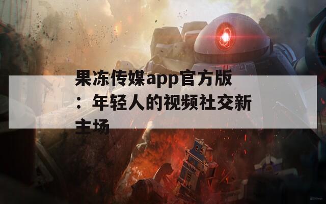 果冻传媒app官方版：年轻人的视频社交新主场