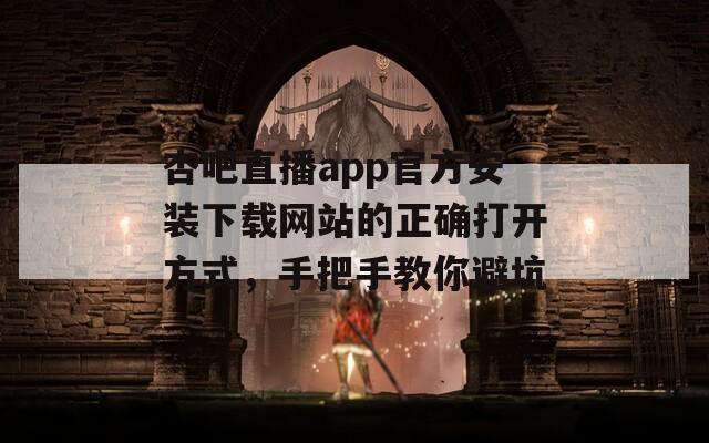 杏吧直播app官方安装下载网站的正确打开方式，手把手教你避坑