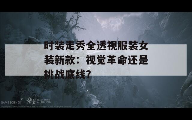 时装走秀全透视服装女装新款：视觉革命还是挑战底线？