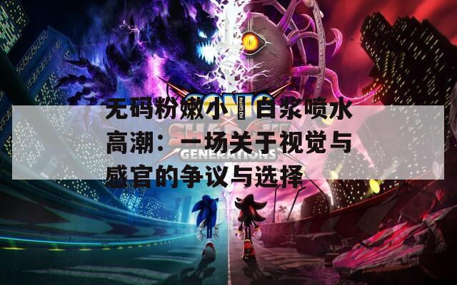 无码粉嫩小泬白浆喷水高潮：一场关于视觉与感官的争议与选择