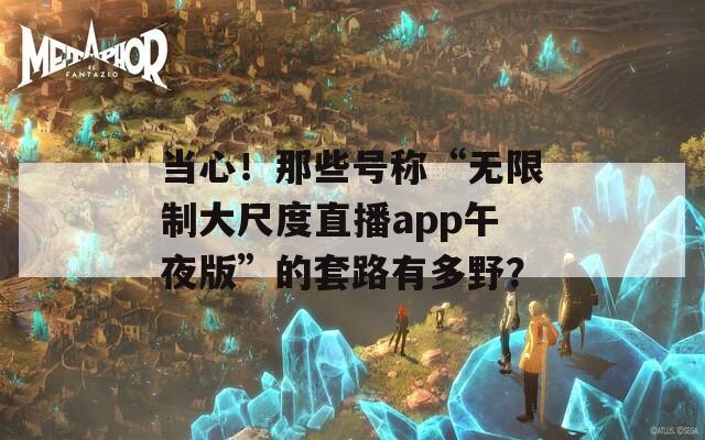 当心！那些号称“无限制大尺度直播app午夜版”的套路有多野？
