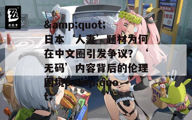 &quot;日本‘人妻’题材为何在中文圈引发争议？‘无码’内容背后的伦理困境&quot;