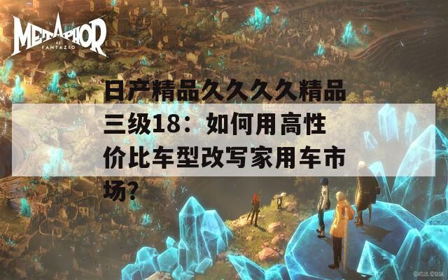 日产精品久久久久精品三级18：如何用高性价比车型改写家用车市场？
