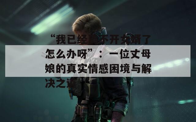“我已经离不开女婿了怎么办呀”：一位丈母娘的真实情感困境与解决之道