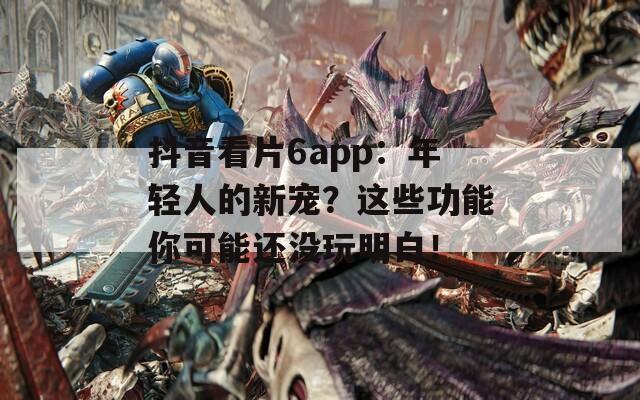 抖音看片6app：年轻人的新宠？这些功能你可能还没玩明白！