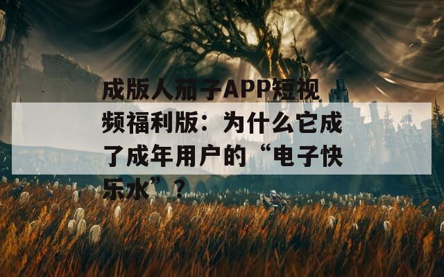 成版人茄子APP短视频福利版：为什么它成了成年用户的“电子快乐水”？