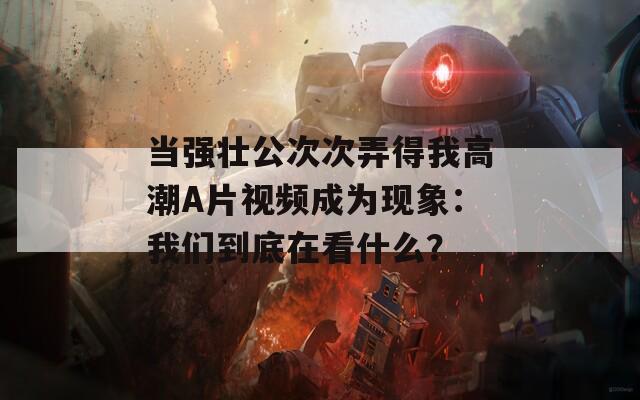 当强壮公次次弄得我高潮A片视频成为现象：我们到底在看什么？