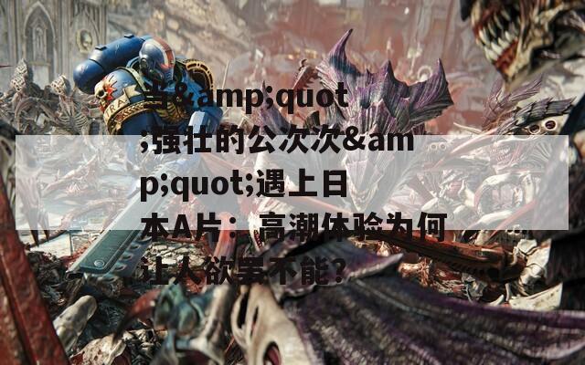 当&quot;强壮的公次次&quot;遇上日本A片：高潮体验为何让人欲罢不能？