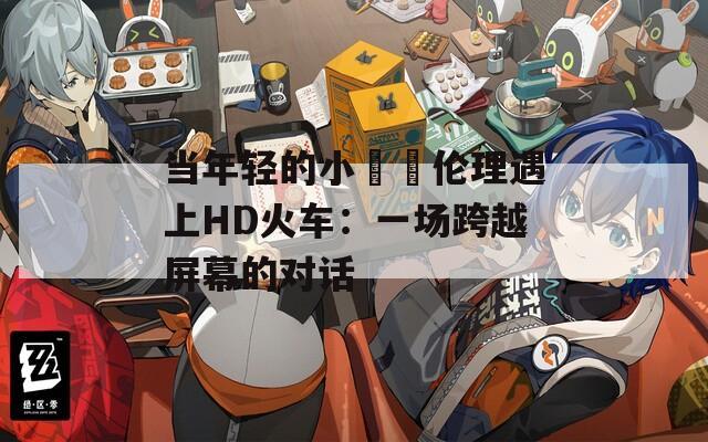 当年轻的小妺妺伦理遇上HD火车：一场跨越屏幕的对话
