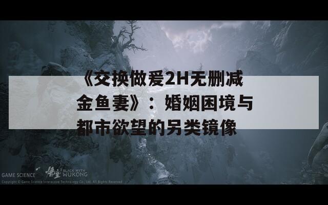 《交换做爰2H无删减金鱼妻》：婚姻困境与都市欲望的另类镜像