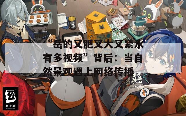“岳的又肥又大又紧水有多视频”背后：当自然景观遇上网络传播