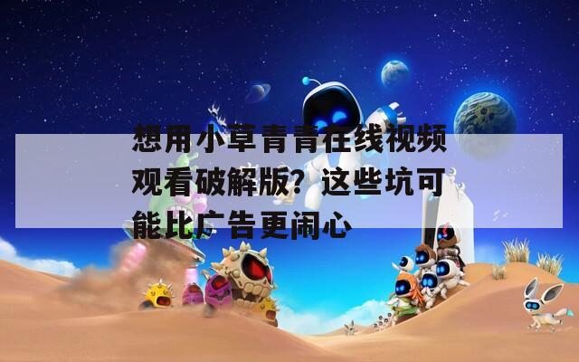 想用小草青青在线视频观看破解版？这些坑可能比广告更闹心