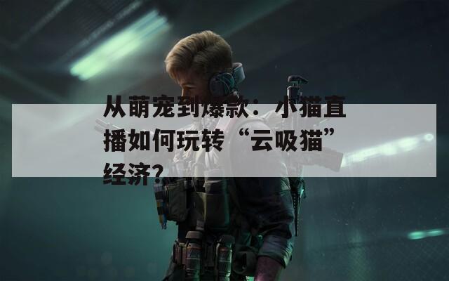 从萌宠到爆款：小猫直播如何玩转“云吸猫”经济？