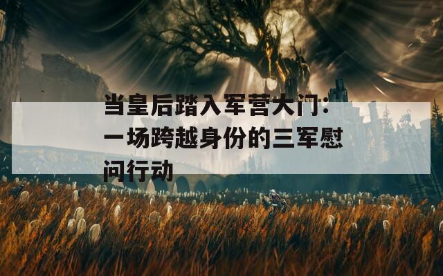 当皇后踏入军营大门：一场跨越身份的三军慰问行动