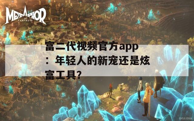 富二代视频官方app：年轻人的新宠还是炫富工具？