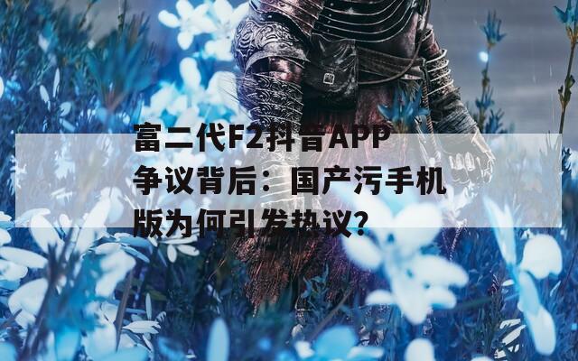 富二代F2抖音APP争议背后：国产污手机版为何引发热议？