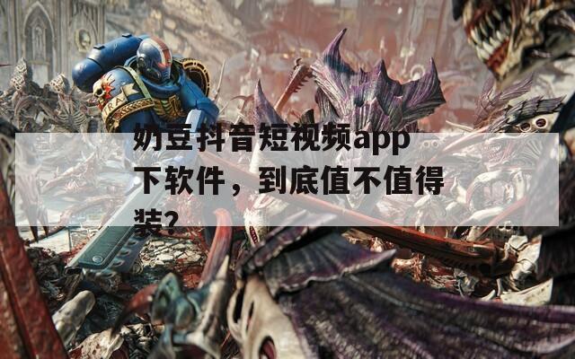 奶豆抖音短视频app下软件，到底值不值得装？