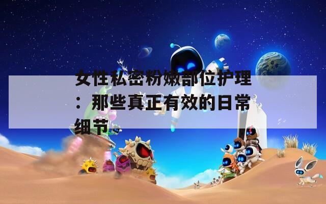 女性私密粉嫩部位护理：那些真正有效的日常细节