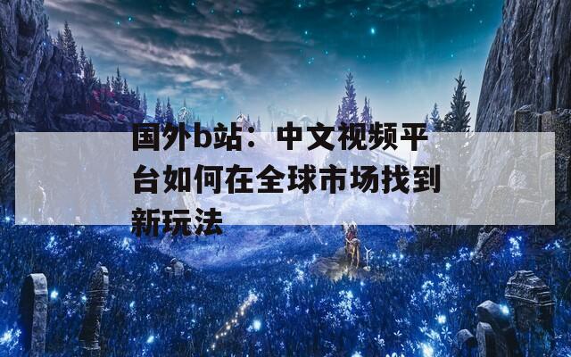 国外b站：中文视频平台如何在全球市场找到新玩法