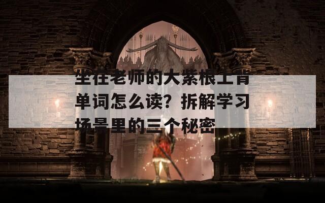 坐在老师的大紫根上背单词怎么读？拆解学习场景里的三个秘密