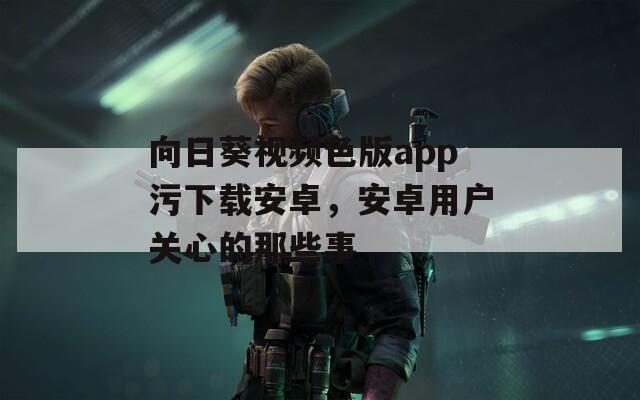 向日葵视频色版app污下载安卓，安卓用户关心的那些事