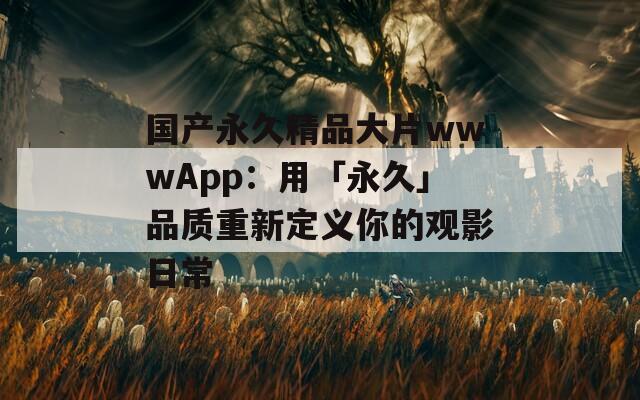 国产永久精品大片wwwApp：用「永久」品质重新定义你的观影日常