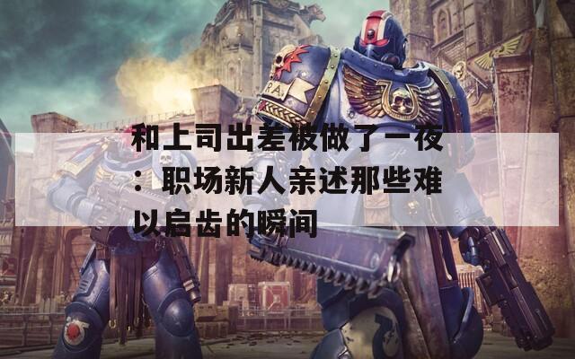 和上司出差被做了一夜：职场新人亲述那些难以启齿的瞬间