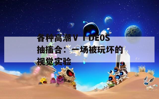各种高潮ⅤⅠDE0S抽搐合：一场被玩坏的视觉实验