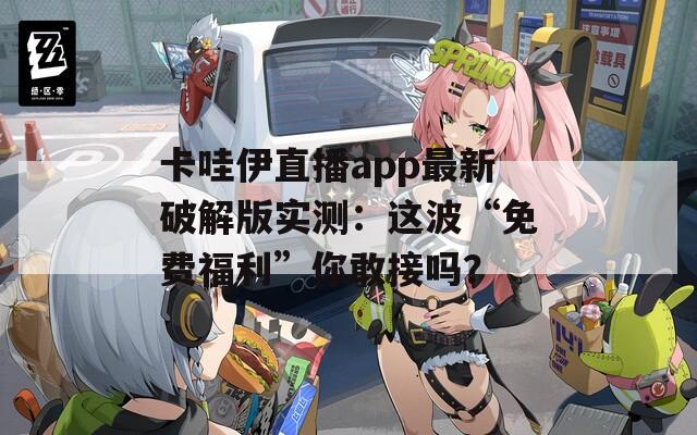 卡哇伊直播app最新破解版实测：这波“免费福利”你敢接吗？