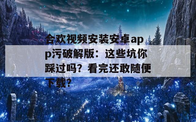 合欢视频安装安卓app污破解版：这些坑你踩过吗？看完还敢随便下载？