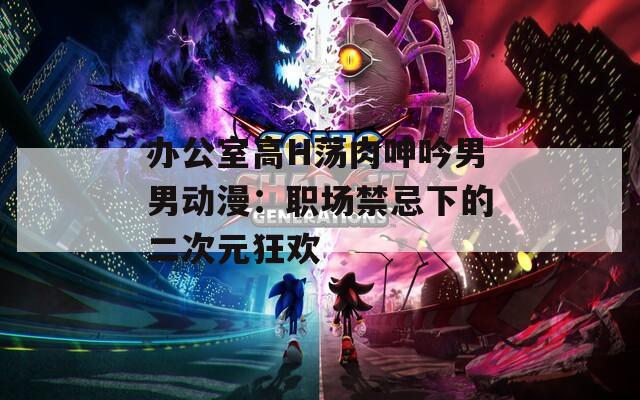 办公室高H荡肉呻吟男男动漫：职场禁忌下的二次元狂欢