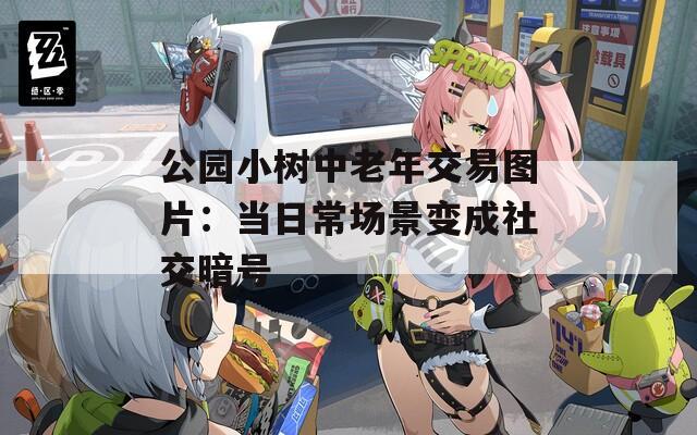 公园小树中老年交易图片：当日常场景变成社交暗号