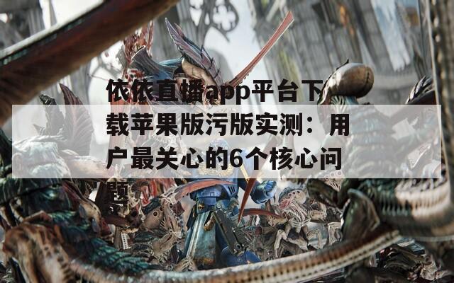 依依直播app平台下载苹果版污版实测：用户最关心的6个核心问题