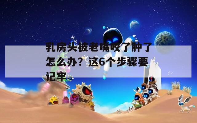乳房头被老嘴咬了肿了怎么办？这6个步骤要记牢