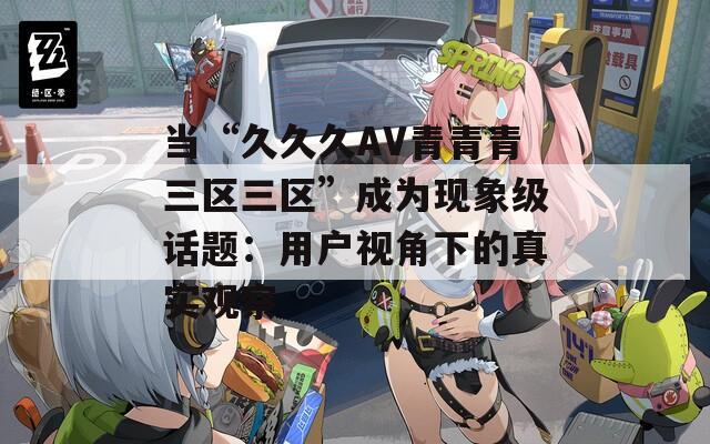 当“久久久AV青青青三区三区”成为现象级话题：用户视角下的真实观察