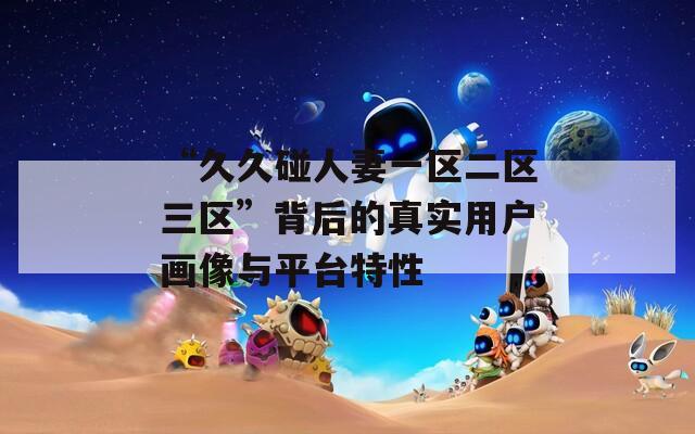 “久久碰人妻一区二区三区”背后的真实用户画像与平台特性