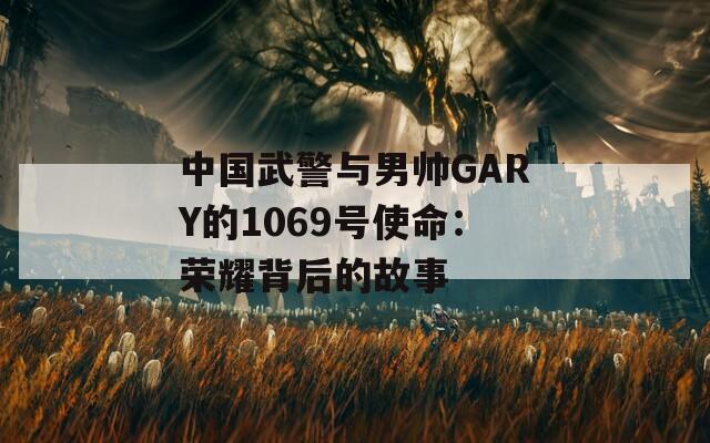 中国武警与男帅GARY的1069号使命：荣耀背后的故事
