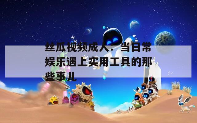 丝瓜视频成人：当日常娱乐遇上实用工具的那些事儿