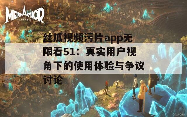 丝瓜视频污片app无限看51：真实用户视角下的使用体验与争议讨论