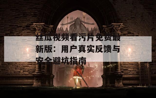 丝瓜视频看污片免费最新版：用户真实反馈与安全避坑指南