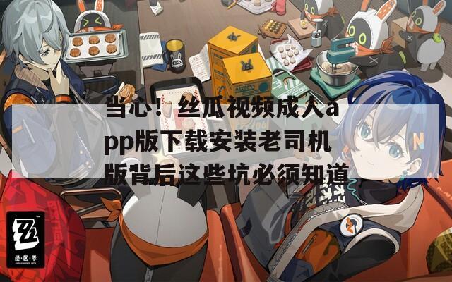 当心！丝瓜视频成人app版下载安装老司机版背后这些坑必须知道